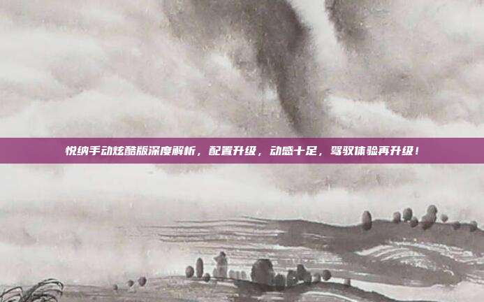 悦纳手动炫酷版深度解析，配置升级，动感十足，驾驭体验再升级！