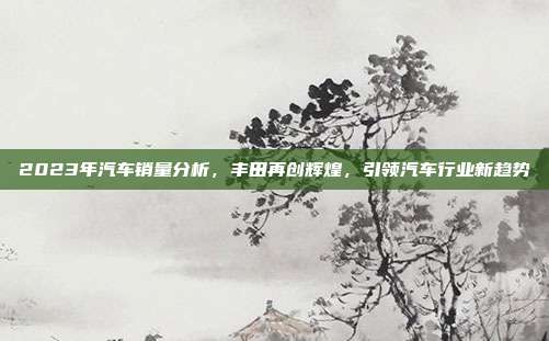 2023年汽车销量分析，丰田再创辉煌，引领汽车行业新趋势