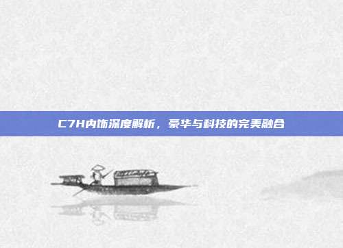 C7H内饰深度解析，豪华与科技的完美融合