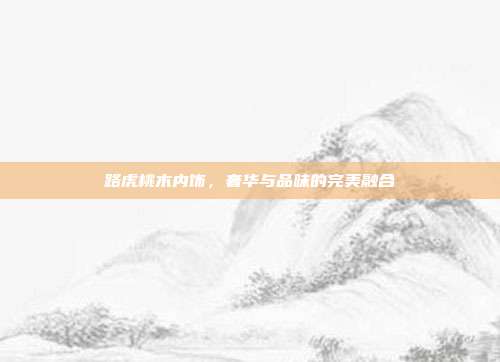 路虎桃木内饰，奢华与品味的完美融合