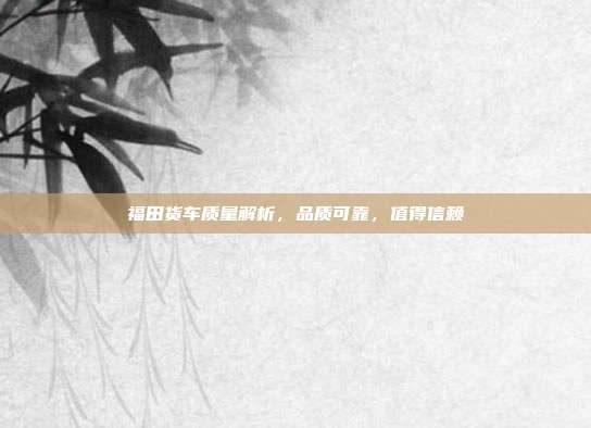福田货车质量解析，品质可靠，值得信赖
