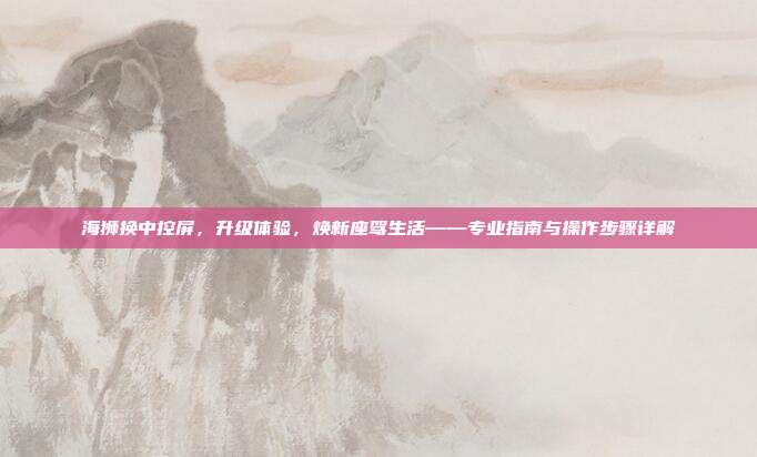 海狮换中控屏，升级体验，焕新座驾生活——专业指南与操作步骤详解