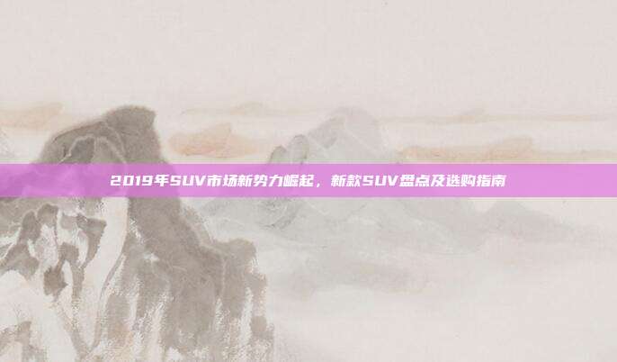 2019年SUV市场新势力崛起，新款SUV盘点及选购指南