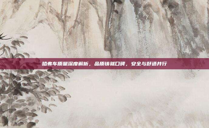 哈弗车质量深度解析，品质铸就口碑，安全与舒适并行
