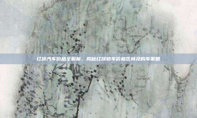 红旗汽车价格全解析，揭秘红旗轿车价格区间及购车策略