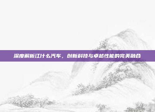 深度解析江什么汽车，创新科技与卓越性能的完美融合