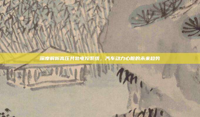 深度解析高压共轨电控系统，汽车动力心脏的未来趋势