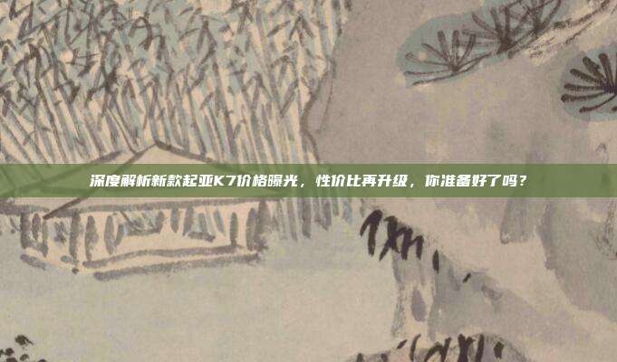 深度解析新款起亚K7价格曝光，性价比再升级，你准备好了吗？