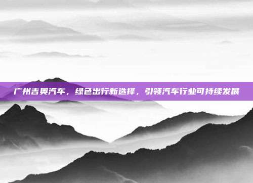 广州吉奥汽车，绿色出行新选择，引领汽车行业可持续发展