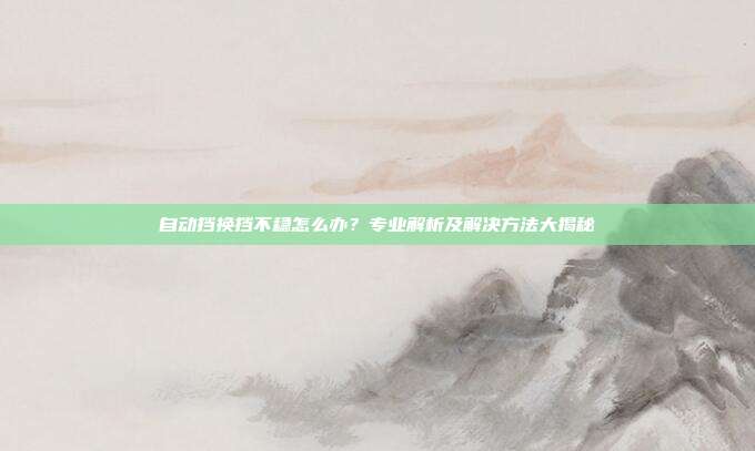 自动挡换挡不稳怎么办？专业解析及解决方法大揭秘