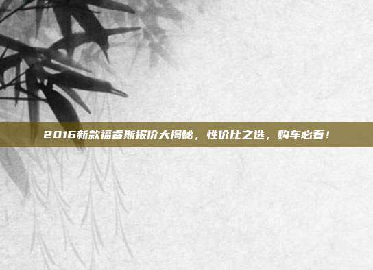 2016新款福睿斯报价大揭秘，性价比之选，购车必看！