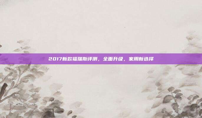 2017新款福瑞斯评测，全面升级，家用新选择