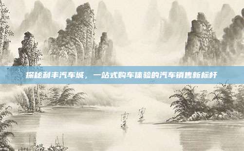 探秘利丰汽车城，一站式购车体验的汽车销售新标杆