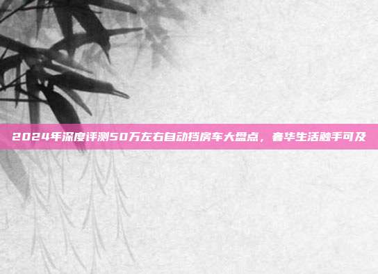 2024年深度评测50万左右自动挡房车大盘点，奢华生活触手可及