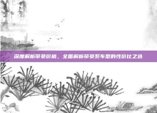 深度解析帝豪价格，全面解析帝豪系车型的性价比之选