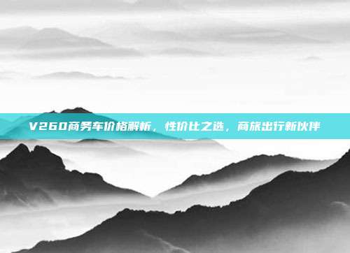 V260商务车价格解析，性价比之选，商旅出行新伙伴