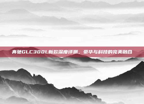 奔驰GLC300L新款深度评测，豪华与科技的完美融合