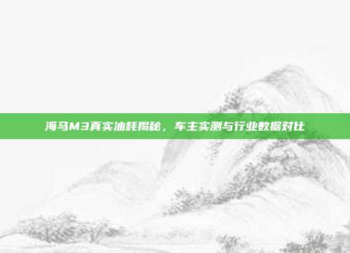 海马M3真实油耗揭秘，车主实测与行业数据对比