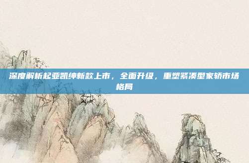 深度解析起亚凯绅新款上市，全面升级，重塑紧凑型家轿市场格局