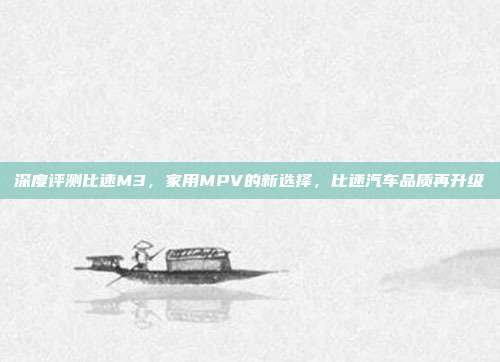 深度评测比速M3，家用MPV的新选择，比速汽车品质再升级