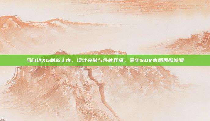 马自达X6新款上市，设计突破与性能升级，豪华SUV市场再掀波澜