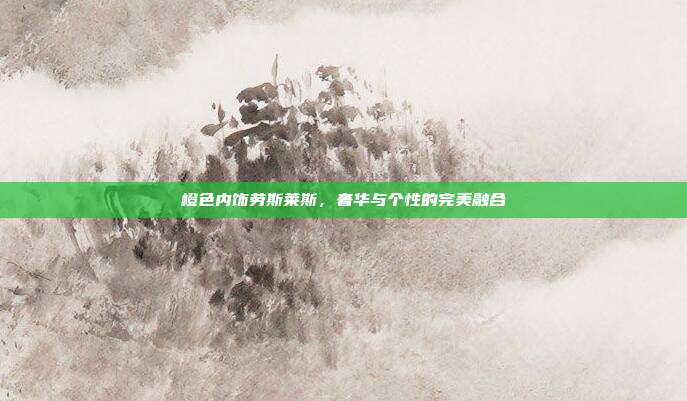 橙色内饰劳斯莱斯，奢华与个性的完美融合