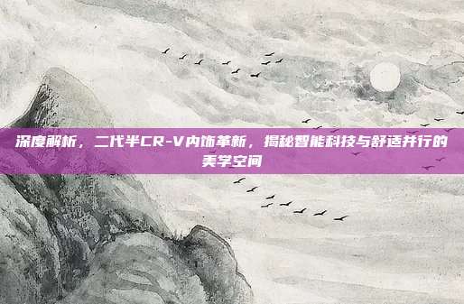 深度解析，二代半CR-V内饰革新，揭秘智能科技与舒适并行的美学空间