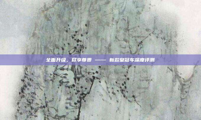 全面升级，尽享尊贵 —— 新款皇冠车深度评测