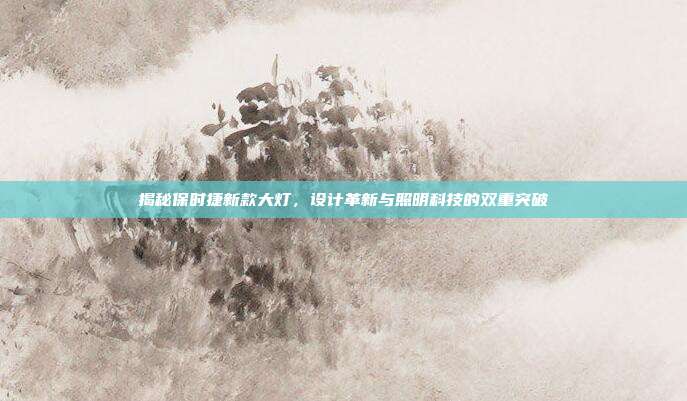 揭秘保时捷新款大灯，设计革新与照明科技的双重突破