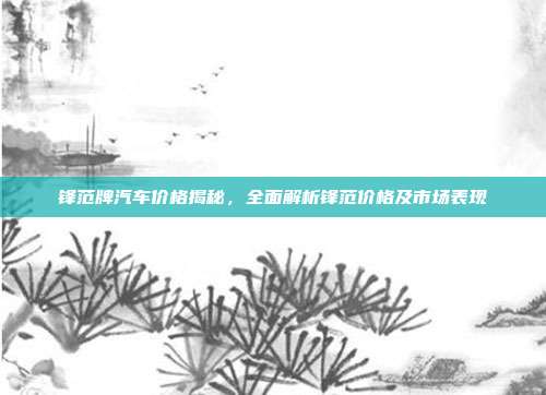 锋范牌汽车价格揭秘，全面解析锋范价格及市场表现