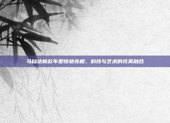 马自达新款车型惊艳亮相，科技与艺术的完美融合