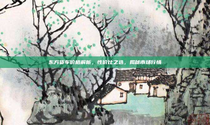 东方货车价格解析，性价比之选，揭秘市场行情