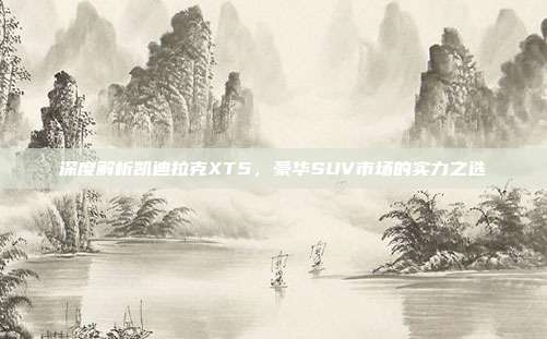 深度解析凯迪拉克XT5，豪华SUV市场的实力之选