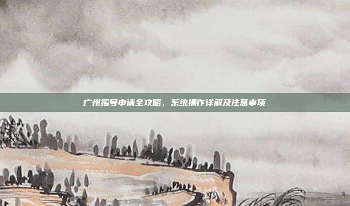 广州摇号申请全攻略，系统操作详解及注意事项
