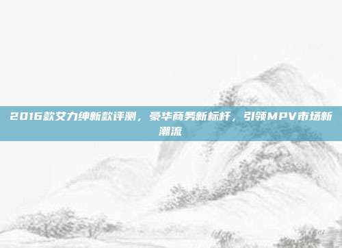 2016款艾力绅新款评测，豪华商务新标杆，引领MPV市场新潮流