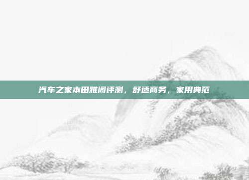 汽车之家本田雅阁评测，舒适商务，家用典范