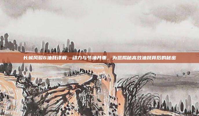 长城风骏6油耗详解，动力与节油并重，为您揭秘高效油耗背后的秘密