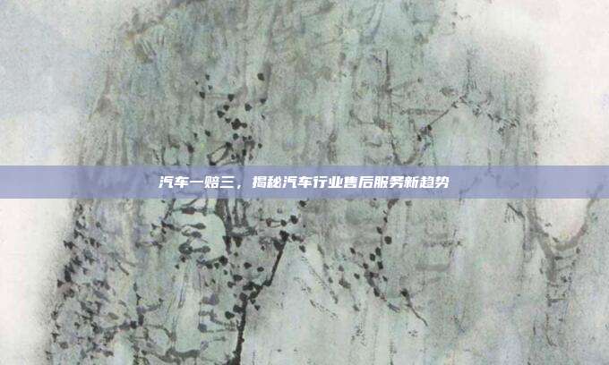 汽车一赔三，揭秘汽车行业售后服务新趋势