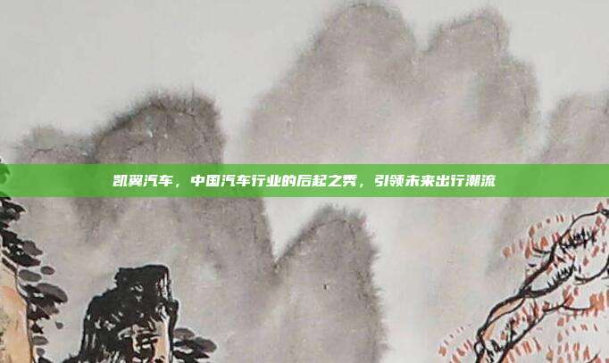 凯翼汽车，中国汽车行业的后起之秀，引领未来出行潮流