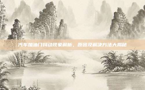 汽车加油门抖动现象解析，原因及解决方法大揭秘