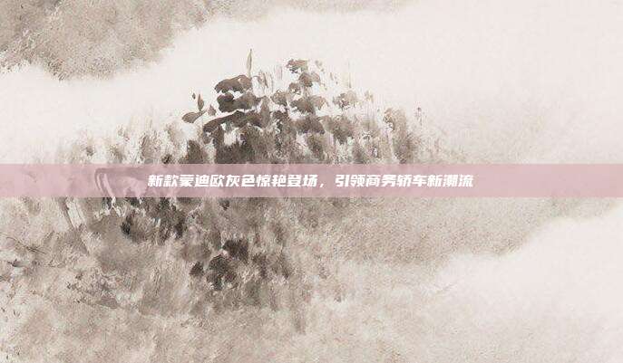 新款蒙迪欧灰色惊艳登场，引领商务轿车新潮流