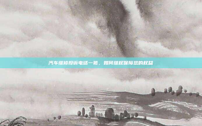 汽车维修投诉电话一览，如何维权保障您的权益
