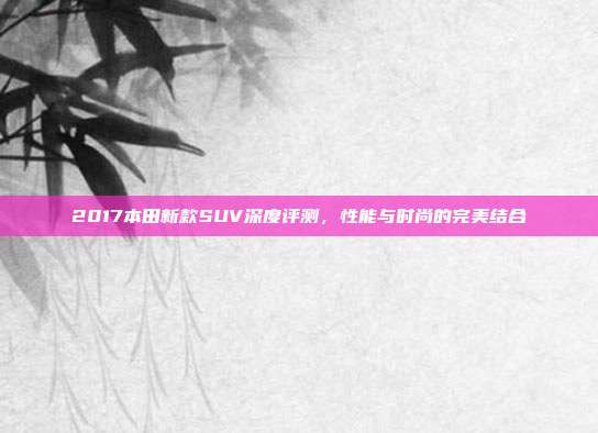 2017本田新款SUV深度评测，性能与时尚的完美结合