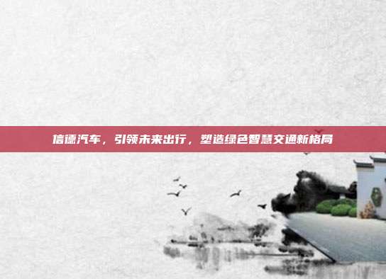 信德汽车，引领未来出行，塑造绿色智慧交通新格局