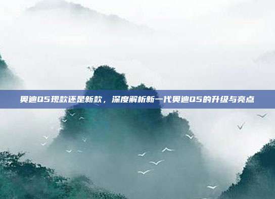 奥迪Q5现款还是新款，深度解析新一代奥迪Q5的升级与亮点