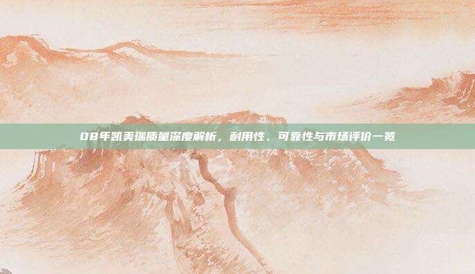 08年凯美瑞质量深度解析，耐用性、可靠性与市场评价一览