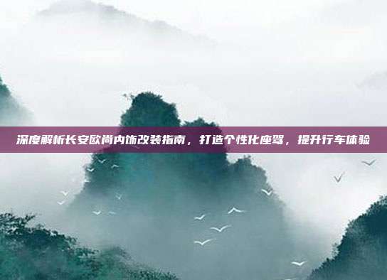 深度解析长安欧尚内饰改装指南，打造个性化座驾，提升行车体验