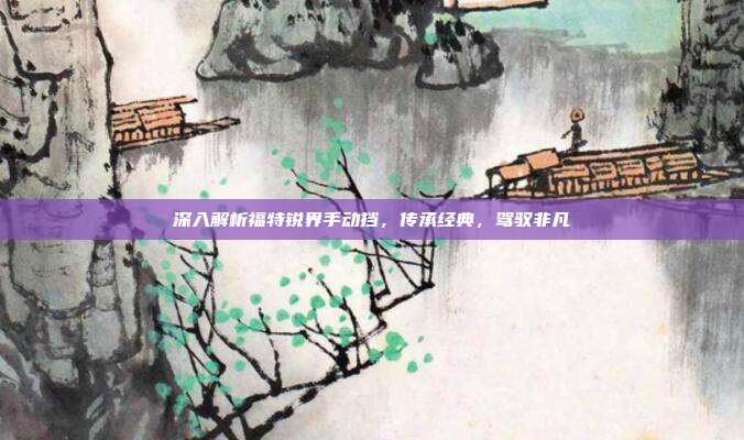 深入解析福特锐界手动挡，传承经典，驾驭非凡