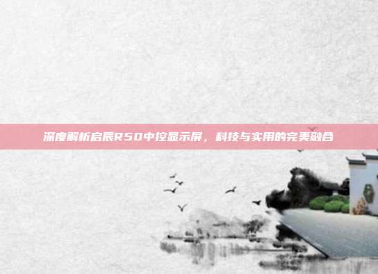 深度解析启辰R50中控显示屏，科技与实用的完美融合