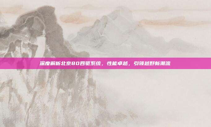 深度解析北京80四驱系统，性能卓越，引领越野新潮流